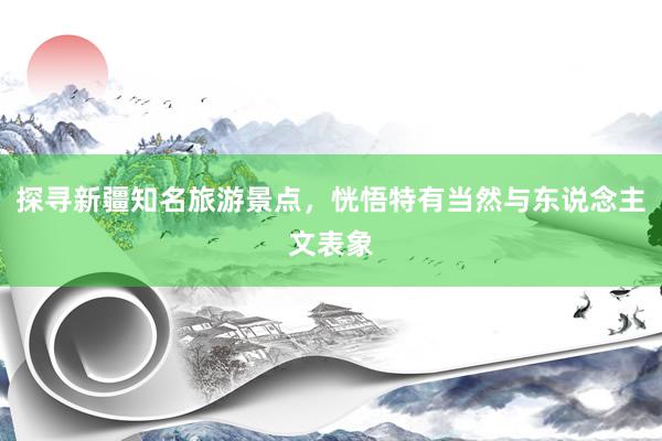 探寻新疆知名旅游景点，恍悟特有当然与东说念主文表象