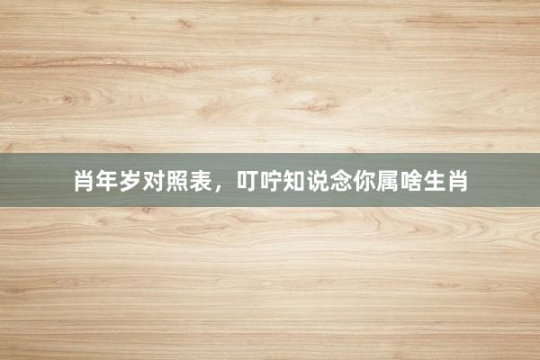 肖年岁对照表，叮咛知说念你属啥生肖