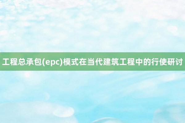 工程总承包(epc)模式在当代建筑工程中的行使研讨