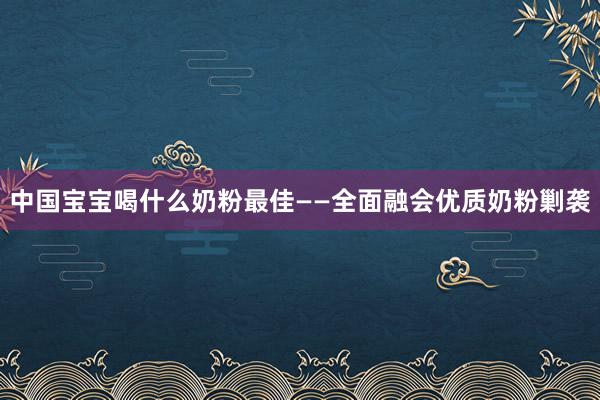中国宝宝喝什么奶粉最佳——全面融会优质奶粉剿袭