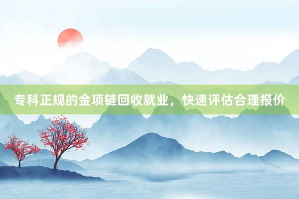 专科正规的金项链回收就业，快速评估合理报价