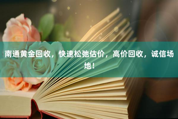 南通黄金回收，快速松弛估价，高价回收，诚信场地！