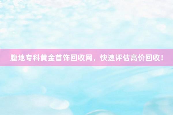 腹地专科黄金首饰回收网，快速评估高价回收！