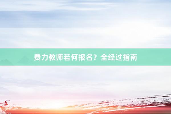 费力教师若何报名？全经过指南