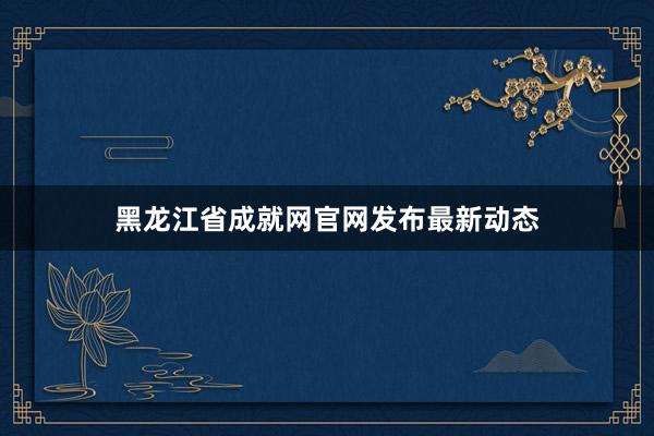 黑龙江省成就网官网发布最新动态