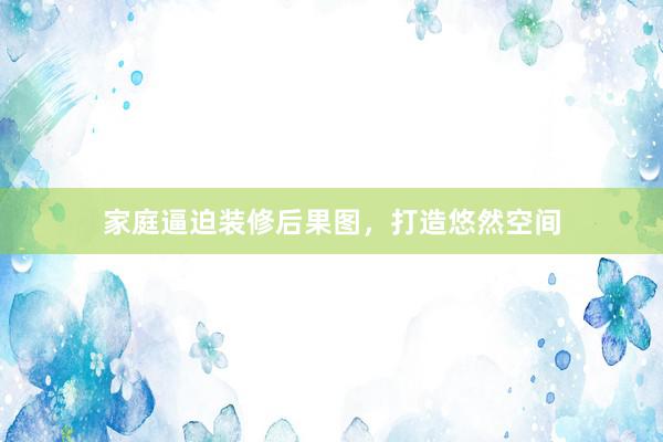 家庭逼迫装修后果图，打造悠然空间
